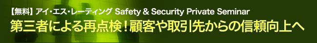 【無料】 アイ・エス・レーティング Safety ＆ Security Private Seminar　第三者による再点検！顧客や取引先からの信頼向上へ